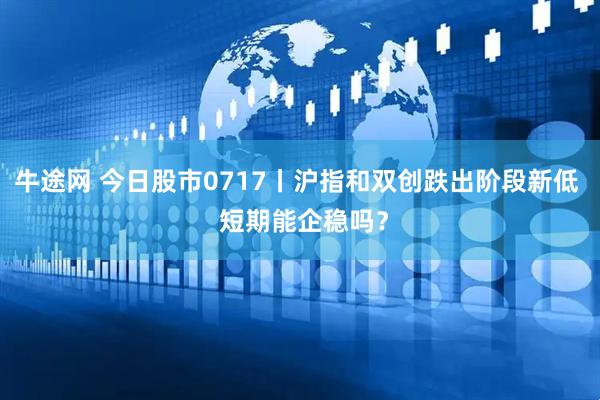 牛途网 今日股市0717丨沪指和双创跌出阶段新低  短期能企稳吗？