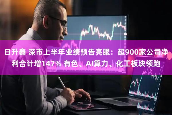 日升鑫 深市上半年业绩预告亮眼：超900家公司净利合计增147% 有色、AI算力、化工板块领跑