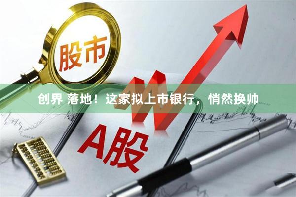 创界 落地！这家拟上市银行，悄然换帅
