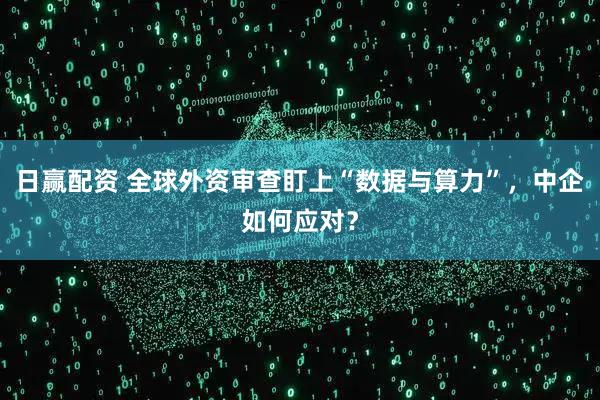 日赢配资 全球外资审查盯上“数据与算力”，中企如何应对？