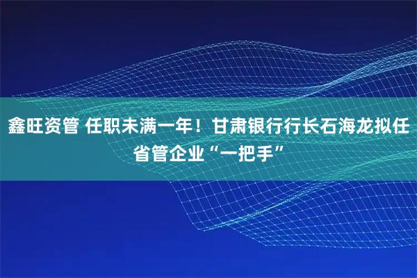 鑫旺资管 任职未满一年！甘肃银行行长石海龙拟任省管企业“一把手”