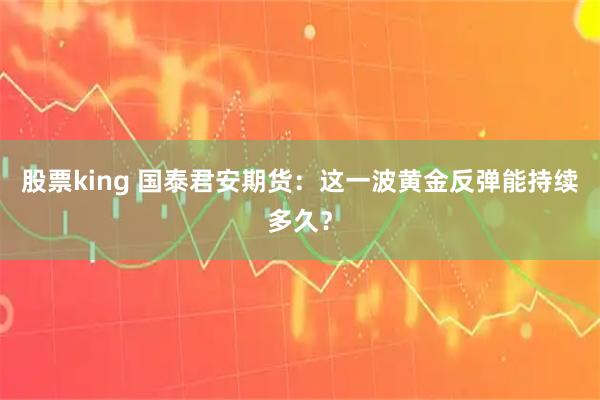 股票king 国泰君安期货：这一波黄金反弹能持续多久？