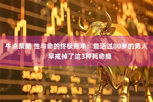 牛点策略 性与命的终极账单：能活过80岁的男人，早戒掉了这3种耗命瘾