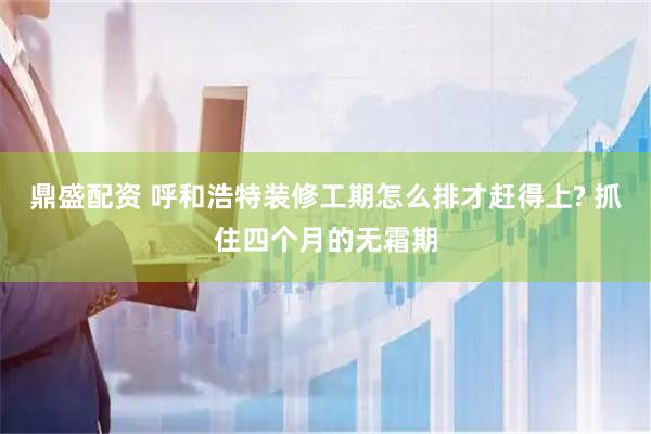 鼎盛配资 呼和浩特装修工期怎么排才赶得上? 抓住四个月的无霜期