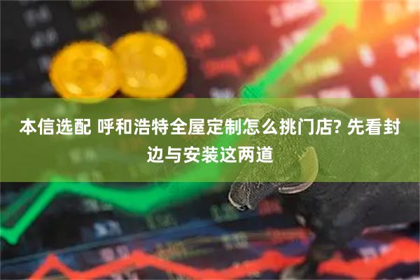 本信选配 呼和浩特全屋定制怎么挑门店? 先看封边与安装这两道